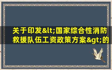 关于印发<国家综合性消防救援队伍工资政策方案>的通知